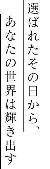 選ばれたその日から、あなたの世界は輝き出す