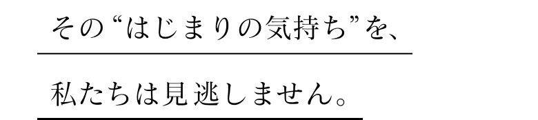 そのはじまりの気持ちを私たちは見逃しません。