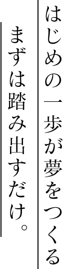 はじめの一歩が夢をつくる。まずは踏み出すだけ。